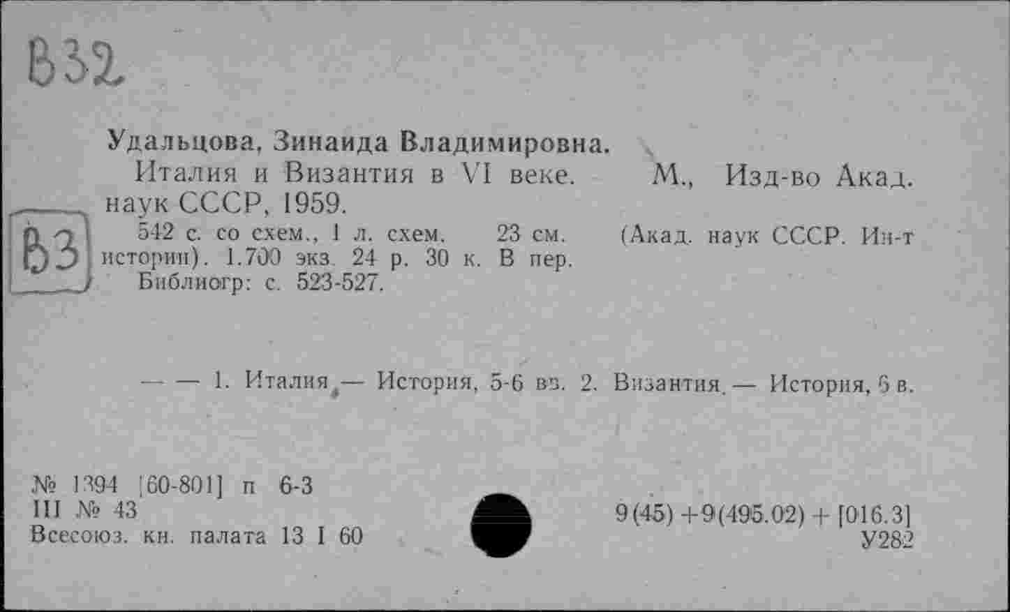 ﻿bji
И1
Удальцова, Зинаида Владимировна.
Италия и Византия в VI веке.
наук СССР, 1959.
542 с. со схем., 1 л. схем. 23 см.
истории). 1.700 экз. 24 р. 30 к. В пер.
Библиогр: с. 523-527.
М., Изд-во Акад.
(Акад, наук СССР. Ин-т
----1. Италия,— История, 5-6 вв. 2.
Византия.— История, 6 в.
№ 1394 160-801] п 6-3
III № 43
Всесоюз. кн. палата 13 I 60
9(45)+9(495.02) + [016.3]
У 282